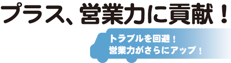 プラス、営業力に貢献！トラブルを回避！営業力がさらにアップ！